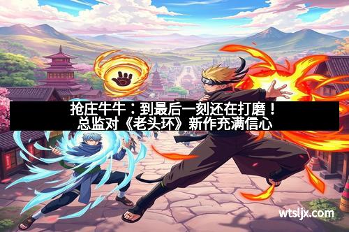 抢庄牛牛：到最后一刻还在打磨！总监对《老头环》新作充满信心