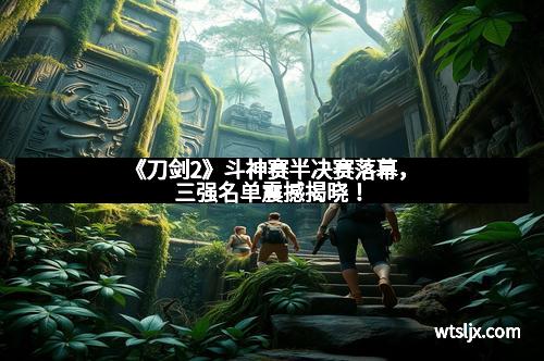 《刀剑2》斗神赛半决赛落幕，三强名单震撼揭晓！